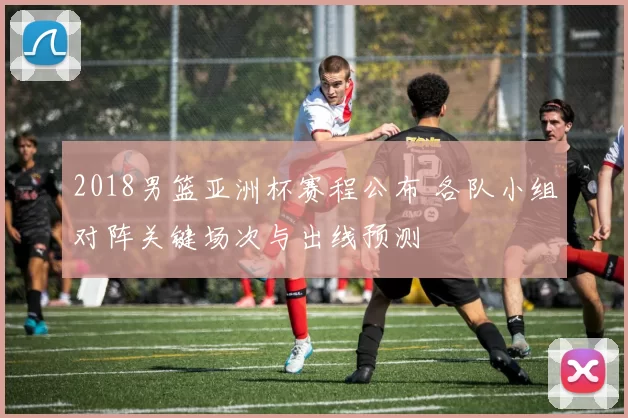 2018男篮亚洲杯赛程公布 各队小组对阵关键场次与出线预测