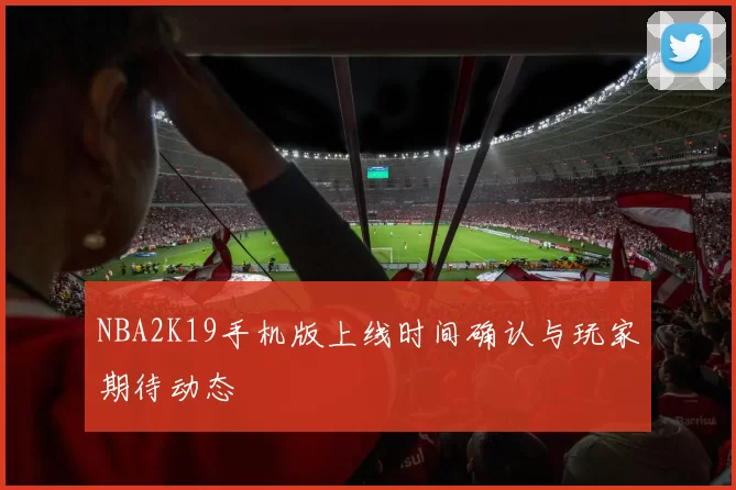 NBA2K19手机版上线时间确认与玩家期待动态