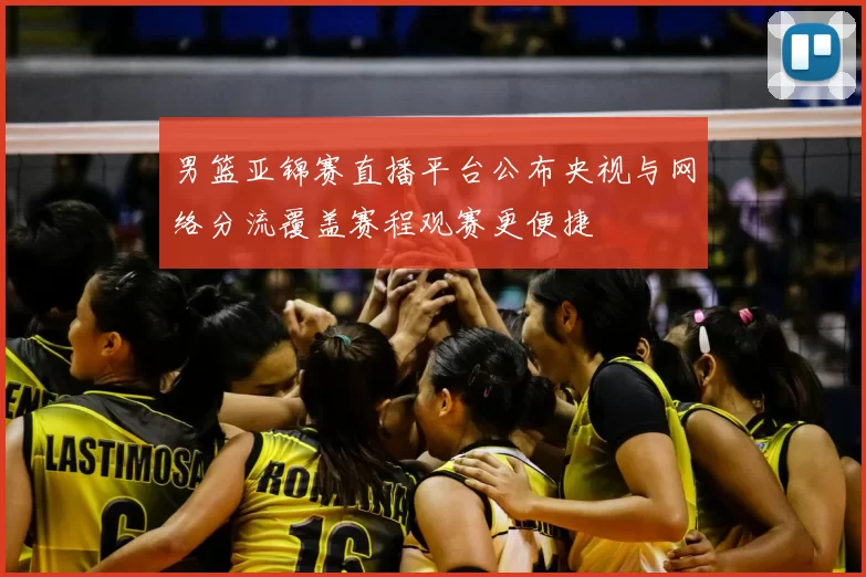 男篮亚锦赛直播平台公布央视与网络分流覆盖赛程观赛更便捷