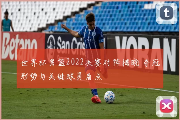 世界杯男篮2022决赛对阵揭晓 夺冠形势与关键球员看点