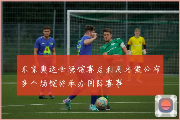 东京奥运会场馆赛后利用方案公布多个场馆将承办国际赛事