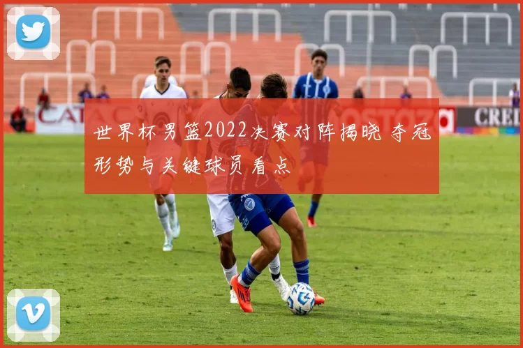 世界杯男篮2022决赛对阵揭晓 夺冠形势与关键球员看点