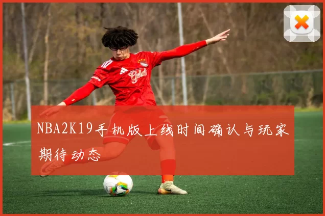 NBA2K19手机版上线时间确认与玩家期待动态