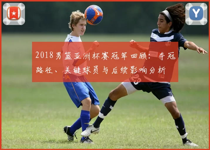 2018男篮亚洲杯赛冠军回顾：夺冠路径、关键球员与后续影响分析