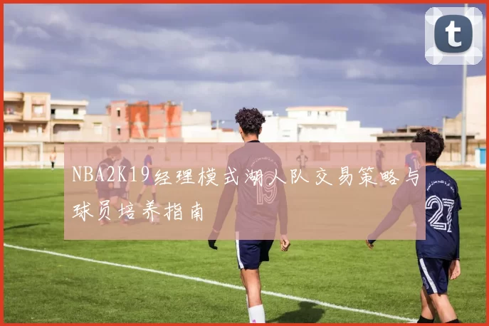 NBA2K19经理模式湖人队交易策略与球员培养指南