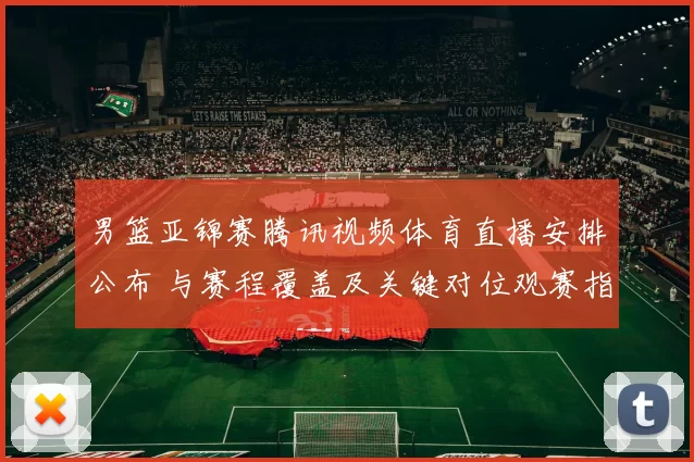 男篮亚锦赛腾讯视频体育直播安排公布 与赛程覆盖及关键对位观赛指南