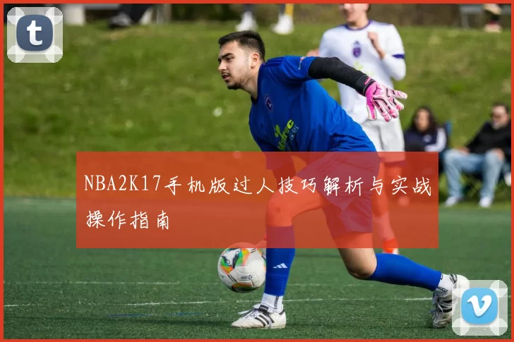 NBA2K17手机版过人技巧解析与实战操作指南