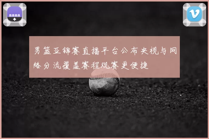 男篮亚锦赛直播平台公布央视与网络分流覆盖赛程观赛更便捷