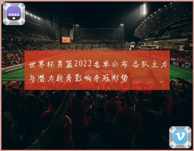 世界杯男篮2022名单公布 各队主力与潜力新秀影响夺冠形势